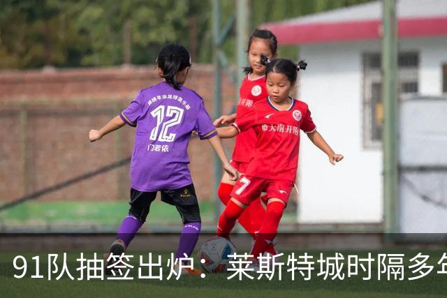 91队抽签出炉：莱斯特城时隔多年再战足总杯首轮，对手仅第六级别
